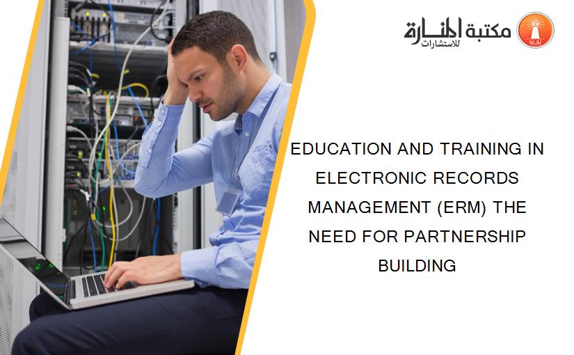 EDUCATION AND TRAINING IN ELECTRONIC RECORDS MANAGEMENT (ERM) THE NEED FOR PARTNERSHIP BUILDING