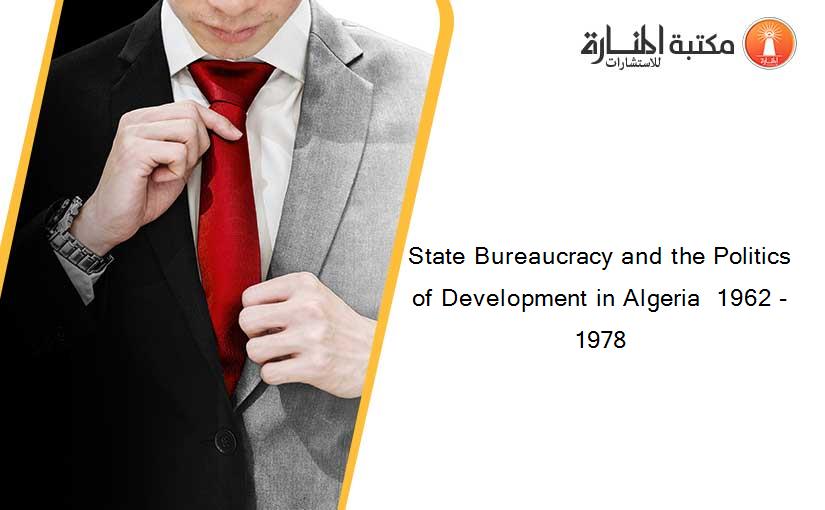 State Bureaucracy and the Politics of Development in Algeria  1962 - 1978