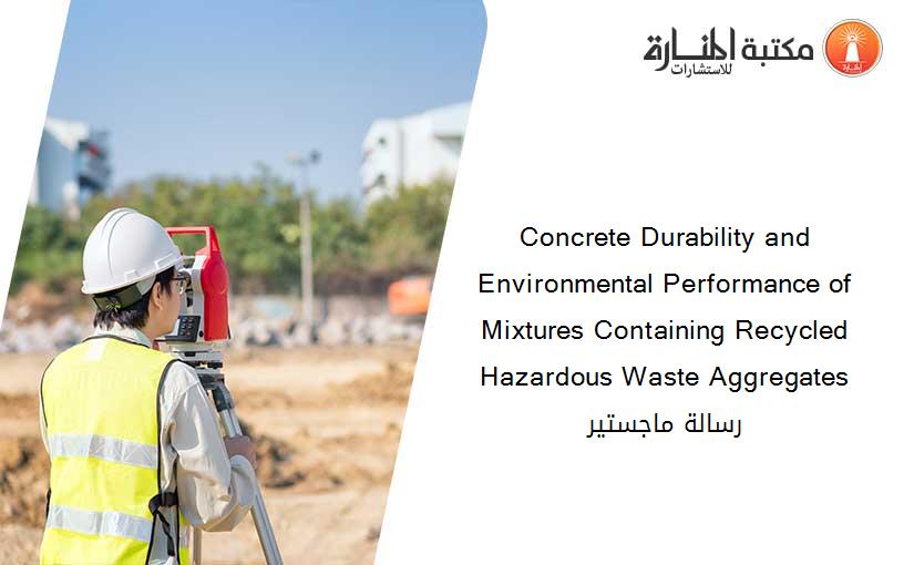 Concrete Durability and Environmental Performance of Mixtures Containing Recycled Hazardous Waste Aggregates رسالة ماجستير