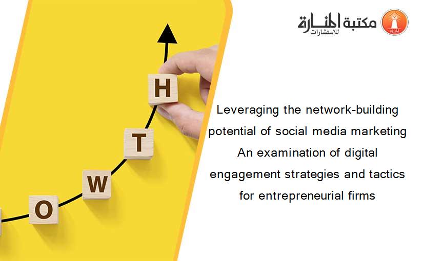 Leveraging the network-building potential of social media marketing An examination of digital engagement strategies and tactics for entrepreneurial firms