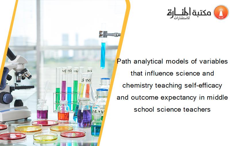 Path analytical models of variables that influence science and chemistry teaching self-efficacy and outcome expectancy in middle school science teachers