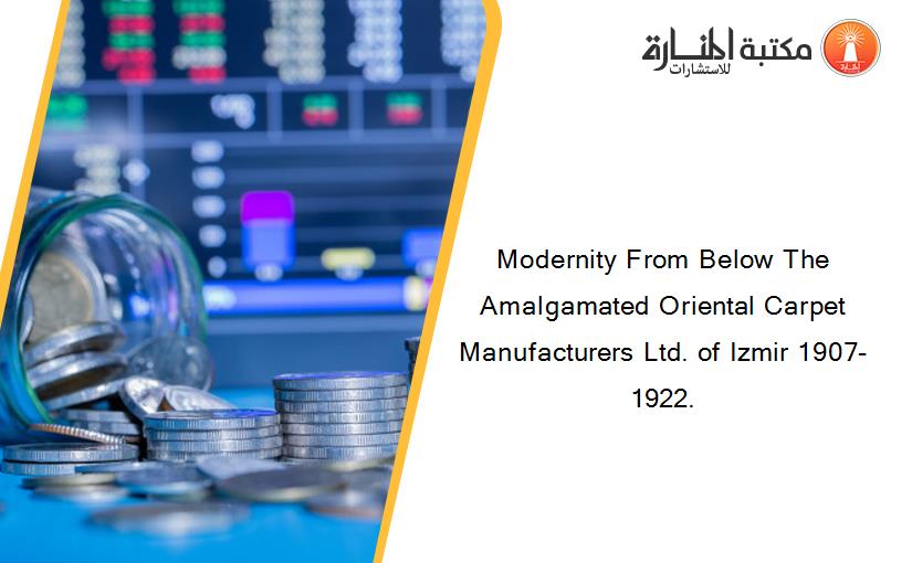 Modernity From Below The Amalgamated Oriental Carpet Manufacturers Ltd. of Izmir 1907-1922.