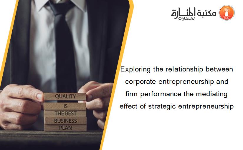 Exploring the relationship between corporate entrepreneurship and firm performance the mediating effect of strategic entrepreneurship