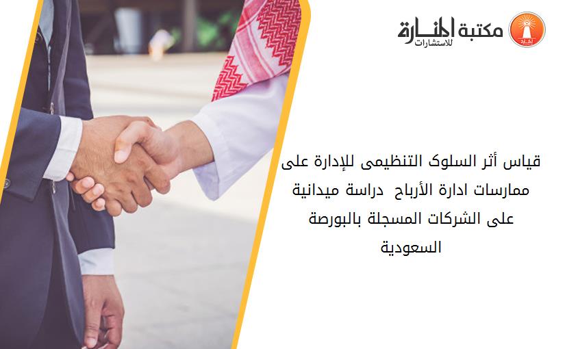 قياس أثر السلوک التنظيمى للإدارة على ممارسات ادارة الأرباح - دراسة ميدانية على الشرکات المسجلة بالبورصة السعودية