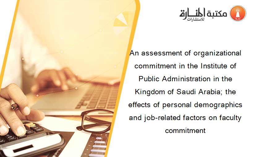 An assessment of organizational commitment in the Institute of Public Administration in the Kingdom of Saudi Arabia; the effects of personal demographics and job-related factors on faculty commitment
