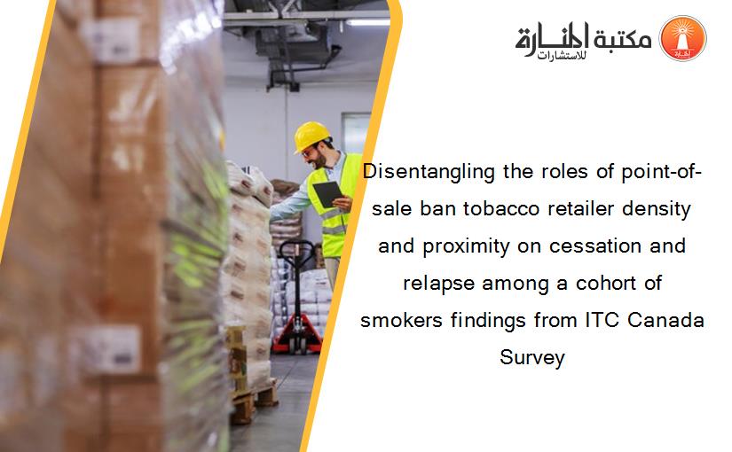 Disentangling the roles of point-of-sale ban tobacco retailer density and proximity on cessation and relapse among a cohort of smokers findings from ITC Canada Survey