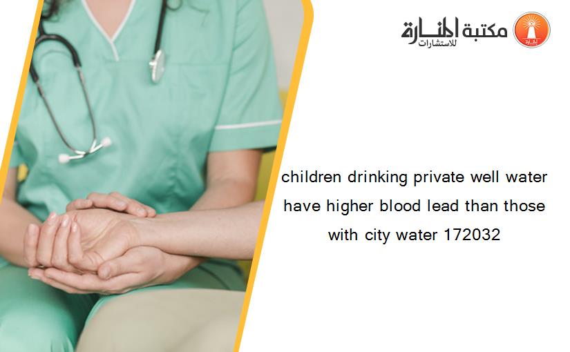 children drinking private well water have higher blood lead than those with city water 172032