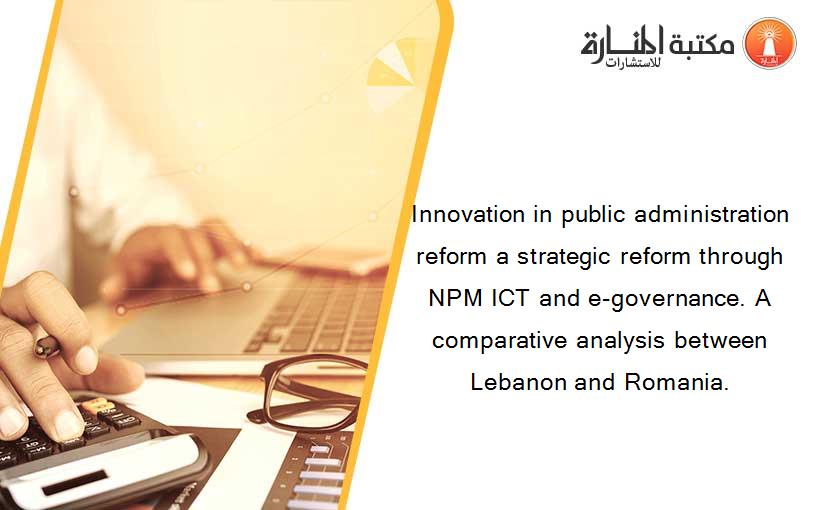 Innovation in public administration reform a strategic reform through NPM ICT and e-governance. A comparative analysis between Lebanon and Romania.