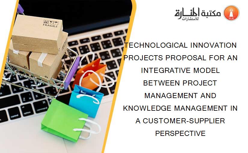 TECHNOLOGICAL INNOVATION PROJECTS PROPOSAL FOR AN INTEGRATIVE MODEL BETWEEN PROJECT MANAGEMENT AND KNOWLEDGE MANAGEMENT IN A CUSTOMER-SUPPLIER PERSPECTIVE