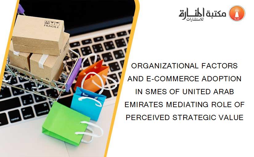 ORGANIZATIONAL FACTORS AND E-COMMERCE ADOPTION IN SMES OF UNITED ARAB EMIRATES MEDIATING ROLE OF PERCEIVED STRATEGIC VALUE