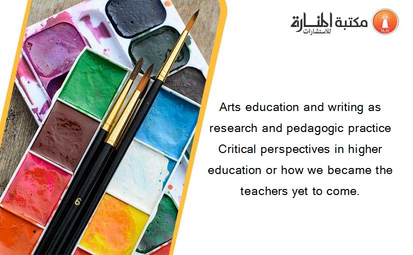 Arts education and writing as research and pedagogic practice Critical perspectives in higher education or how we became the teachers yet to come.