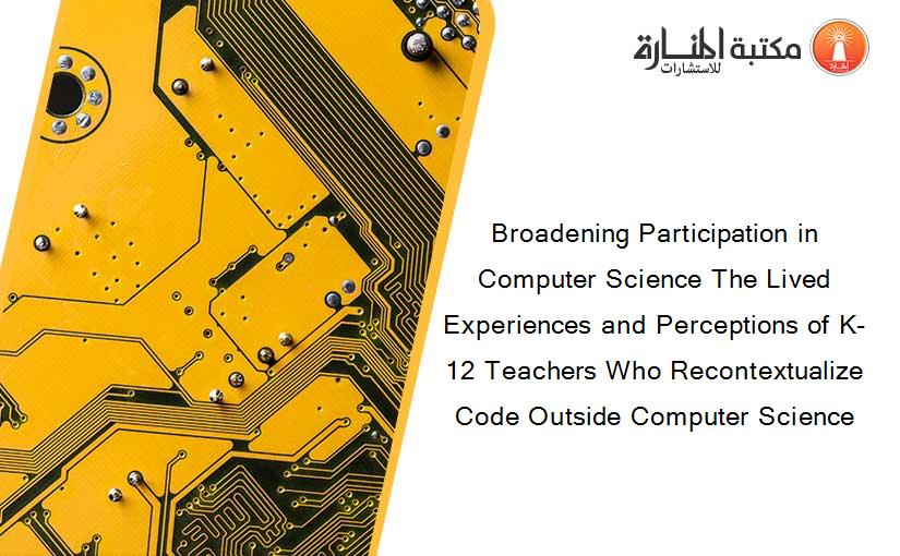 Broadening Participation in Computer Science The Lived Experiences and Perceptions of K-12 Teachers Who Recontextualize Code Outside Computer Science