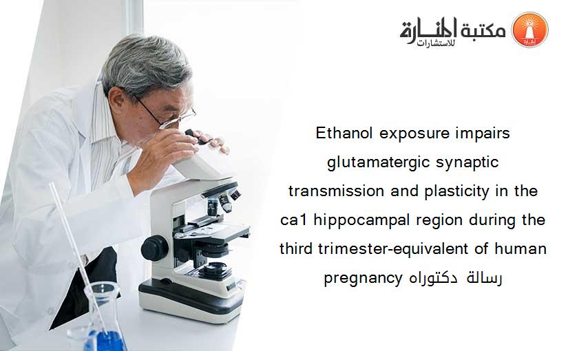Ethanol exposure impairs glutamatergic synaptic transmission and plasticity in the ca1 hippocampal region during the third trimester-equivalent of human pregnancy رسالة دكتوراه