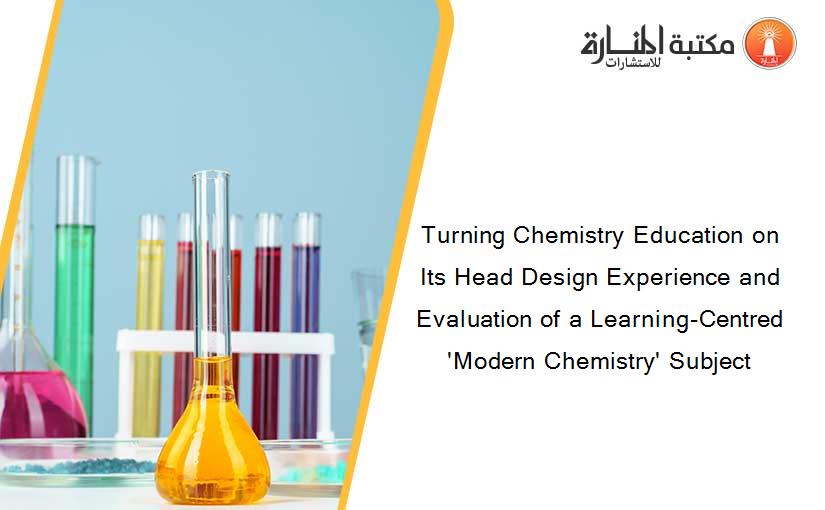 Turning Chemistry Education on Its Head Design Experience and Evaluation of a Learning-Centred 'Modern Chemistry' Subject