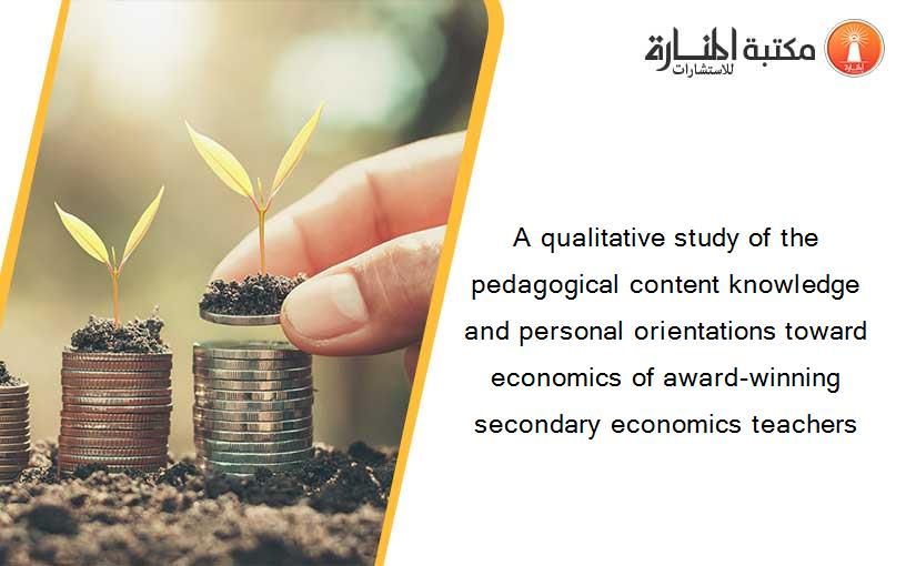 A qualitative study of the pedagogical content knowledge and personal orientations toward economics of award-winning secondary economics teachers