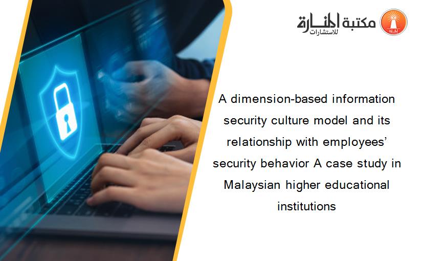 A dimension-based information security culture model and its relationship with employees’ security behavior A case study in Malaysian higher educational institutions