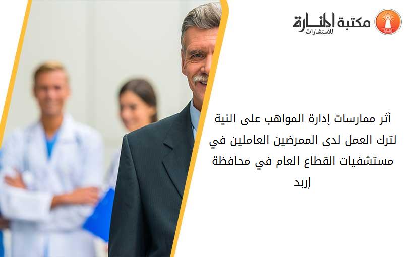 أثر ممارسات إدارة المواهب على النية لترك العمل لدى الممرضين العاملين في مستشفيات القطاع العام في محافظة إربد