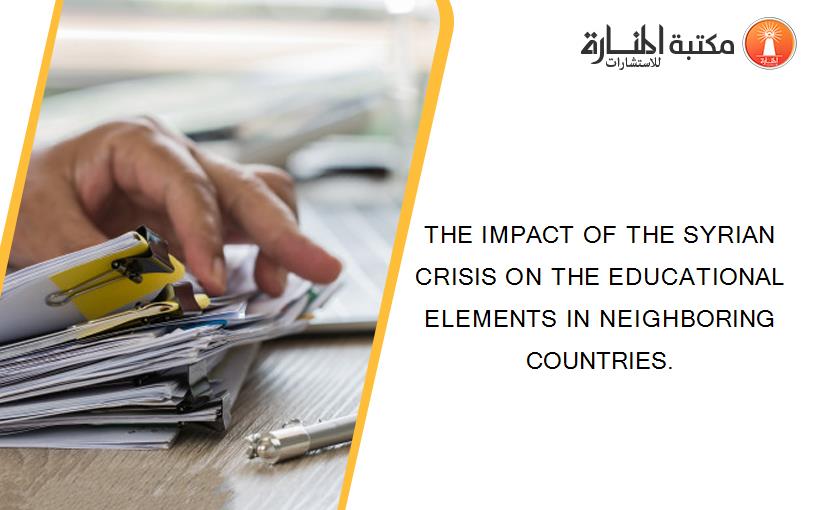 THE IMPACT OF THE SYRIAN CRISIS ON THE EDUCATIONAL ELEMENTS IN NEIGHBORING COUNTRIES.