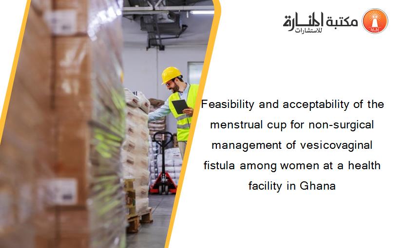 Feasibility and acceptability of the menstrual cup for non-surgical management of vesicovaginal fistula among women at a health facility in Ghana