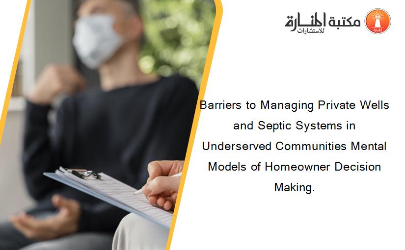 Barriers to Managing Private Wells and Septic Systems in Underserved Communities Mental Models of Homeowner Decision Making.