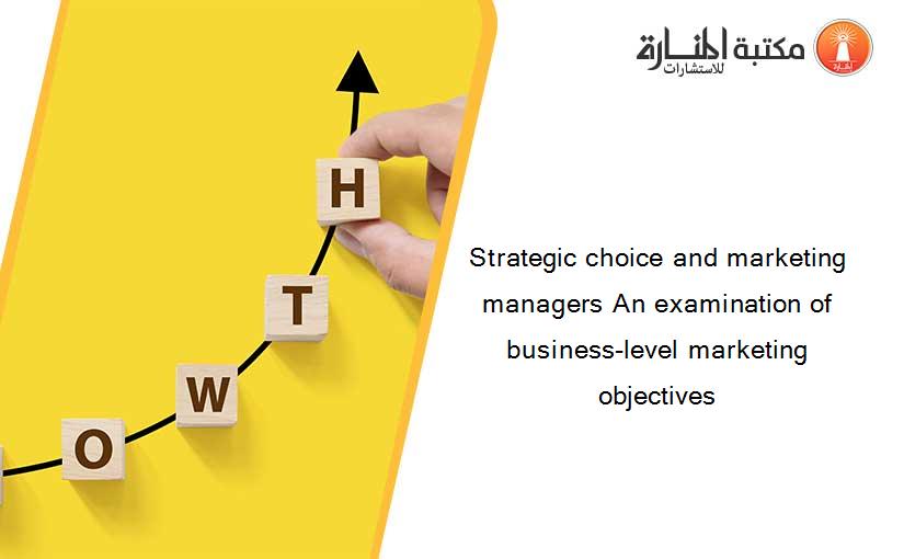 Strategic choice and marketing managers An examination of business-level marketing objectives