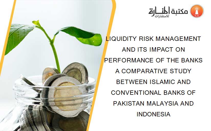 LIQUIDITY RISK MANAGEMENT AND ITS IMPACT ON PERFORMANCE OF THE BANKS A COMPARATIVE STUDY BETWEEN ISLAMIC AND CONVENTIONAL BANKS OF PAKISTAN MALAYSIA AND INDONESIA