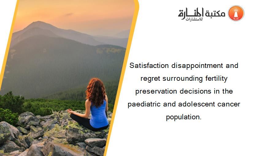 Satisfaction disappointment and regret surrounding fertility preservation decisions in the paediatric and adolescent cancer population.