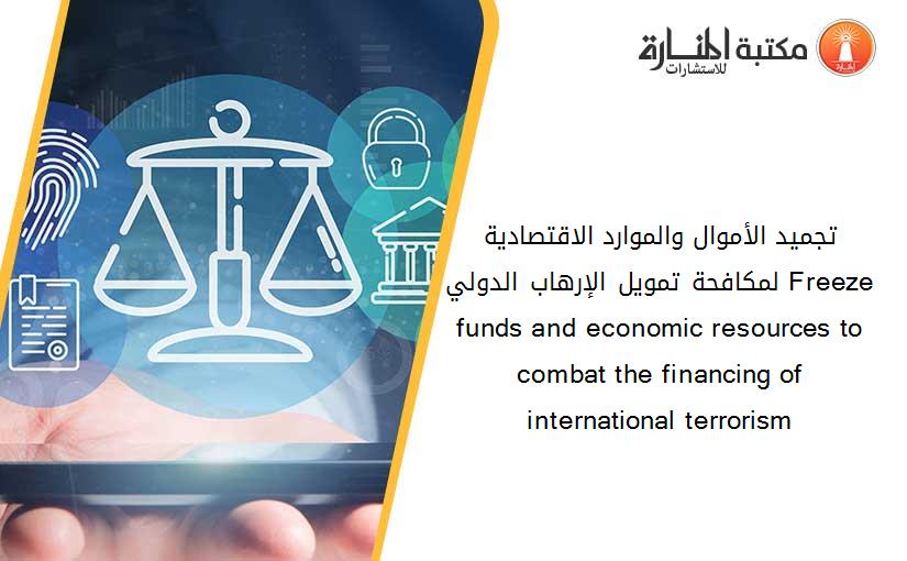 تجميد الأموال والموارد الاقتصادية لمكافحة تمويل الإرهاب الدولي Freeze funds and economic resources to combat the financing of international terrorism