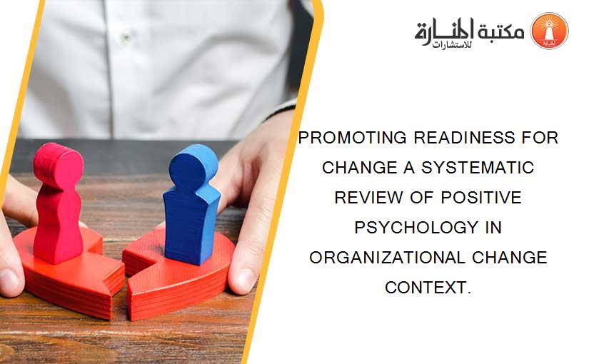 PROMOTING READINESS FOR CHANGE A SYSTEMATIC REVIEW OF POSITIVE PSYCHOLOGY IN ORGANIZATIONAL CHANGE CONTEXT.