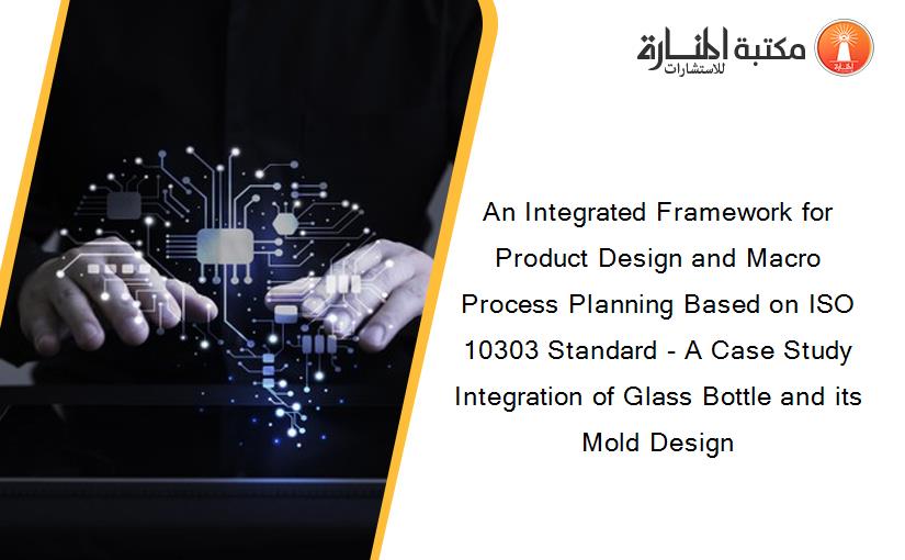 An Integrated Framework for Product Design and Macro Process Planning Based on ISO 10303 Standard - A Case Study Integration of Glass Bottle and its Mold Design