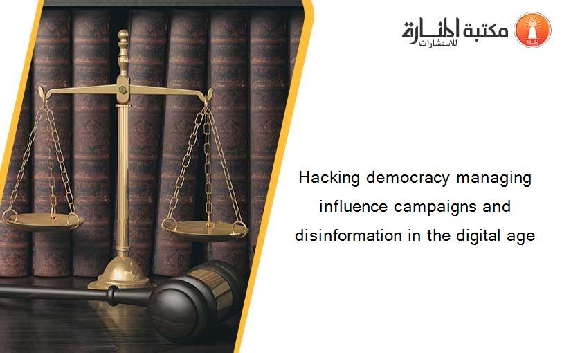 Hacking democracy managing influence campaigns and disinformation in the digital age
