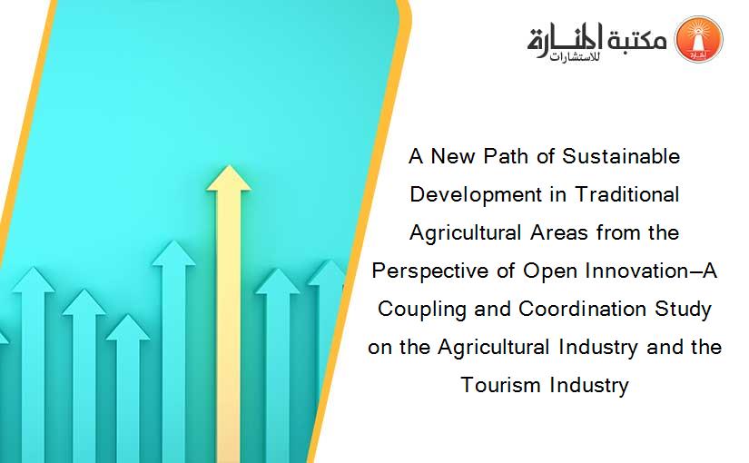 A New Path of Sustainable Development in Traditional Agricultural Areas from the Perspective of Open Innovation—A Coupling and Coordination Study on the Agricultural Industry and the Tourism Industry