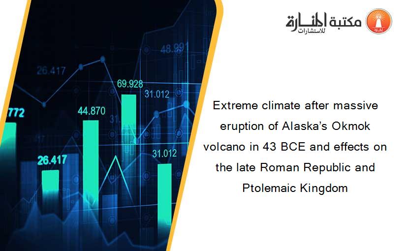 Extreme climate after massive eruption of Alaska’s Okmok volcano in 43 BCE and effects on the late Roman Republic and Ptolemaic Kingdom