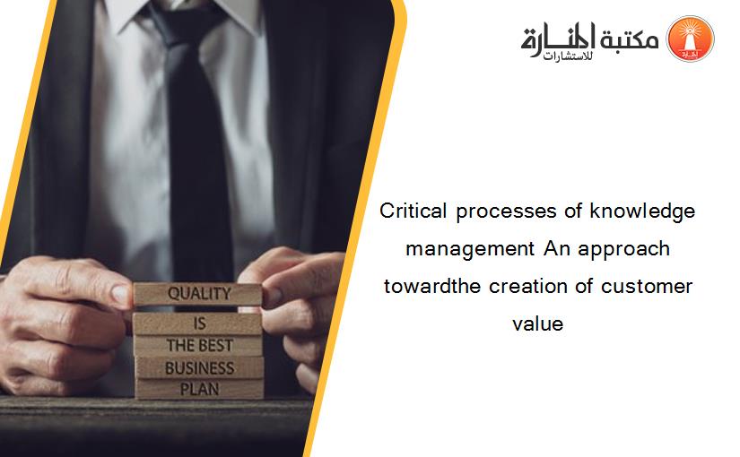 Critical processes of knowledge management An approach towardthe creation of customer value