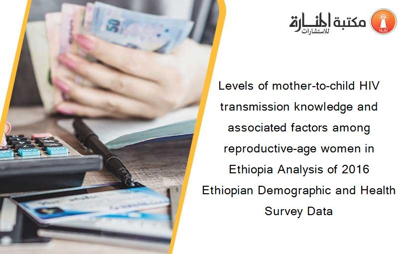 Levels of mother-to-child HIV transmission knowledge and associated factors among reproductive-age women in Ethiopia Analysis of 2016 Ethiopian Demographic and Health Survey Data