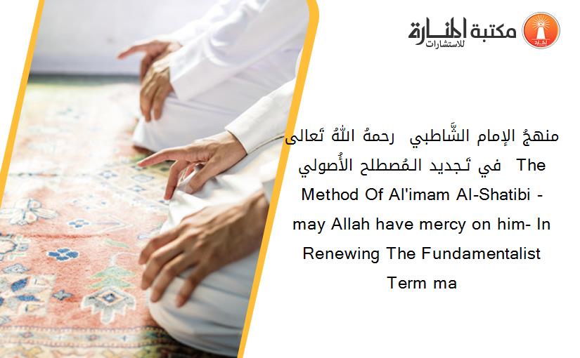 منهجُ الإمام الشَّاطبي – رحمهُ اللهُ تَعالى – في تَـجديد الـمُصطلح الأُصولي The Method Of Al'imam Al-Shatibi - may Allah have mercy on him- In Renewing The Fundamentalist Term ma