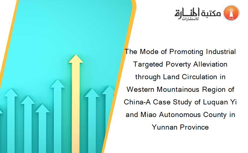 The Mode of Promoting Industrial Targeted Poverty Alleviation through Land Circulation in Western Mountainous Region of China-A Case Study of Luquan Yi and Miao Autonomous County in Yunnan Province
