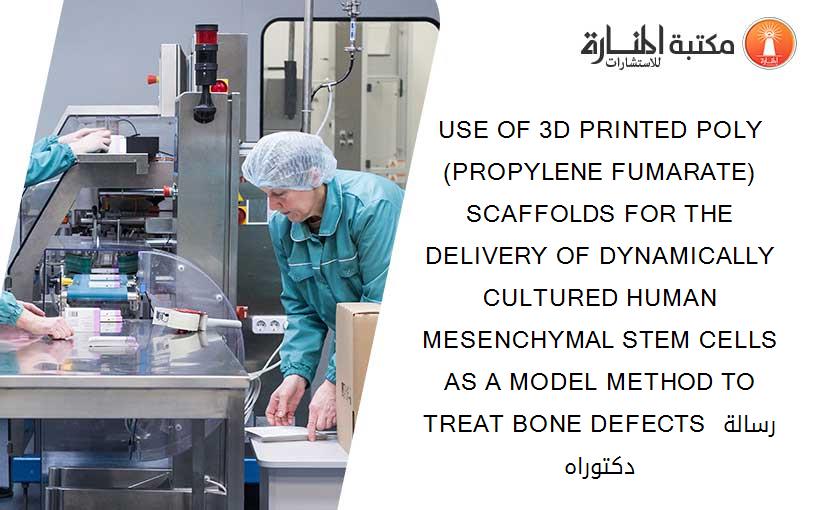 USE OF 3D PRINTED POLY(PROPYLENE FUMARATE) SCAFFOLDS FOR THE DELIVERY OF DYNAMICALLY CULTURED HUMAN MESENCHYMAL STEM CELLS AS A MODEL METHOD TO TREAT BONE DEFECTS رسالة دكتوراه