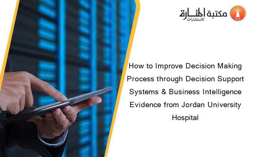 How to Improve Decision Making Process through Decision Support Systems & Business Intelligence Evidence from Jordan University Hospital