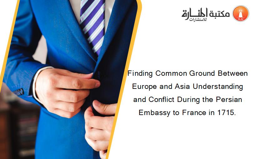 Finding Common Ground Between Europe and Asia Understanding and Conflict During the Persian Embassy to France in 1715.
