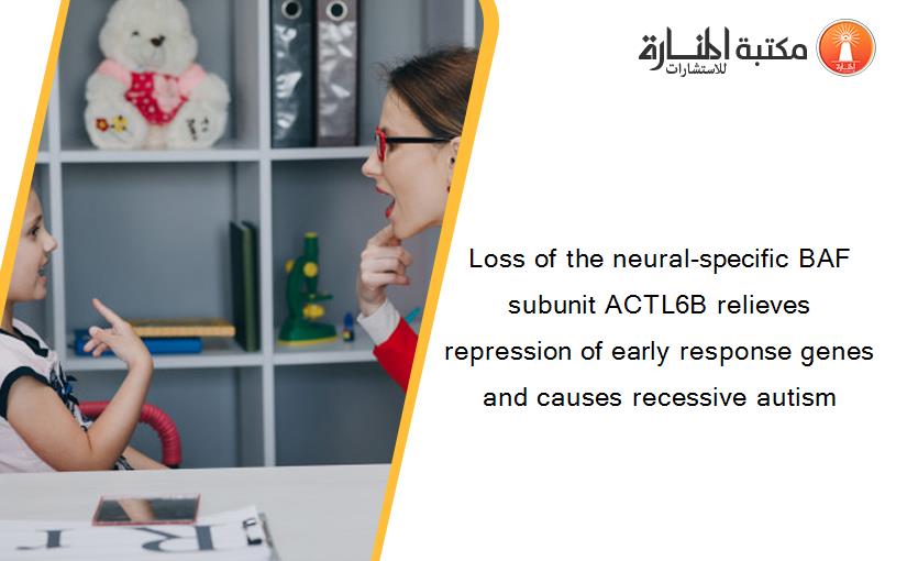 Loss of the neural-specific BAF subunit ACTL6B relieves repression of early response genes and causes recessive autism