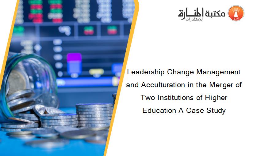 Leadership Change Management and Acculturation in the Merger of Two Institutions of Higher Education A Case Study
