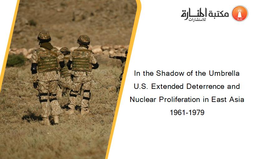 In the Shadow of the Umbrella U.S. Extended Deterrence and Nuclear Proliferation in East Asia 1961-1979