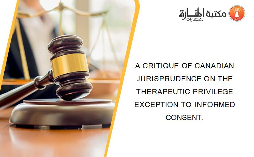 A CRITIQUE OF CANADIAN JURISPRUDENCE ON THE THERAPEUTIC PRIVILEGE EXCEPTION TO INFORMED CONSENT.