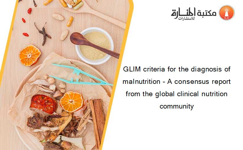 GLIM criteria for the diagnosis of malnutrition – A consensus report from the global clinical nutrition community