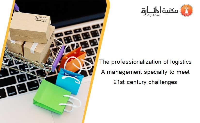 The professionalization of logistics A management specialty to meet 21st century challenges