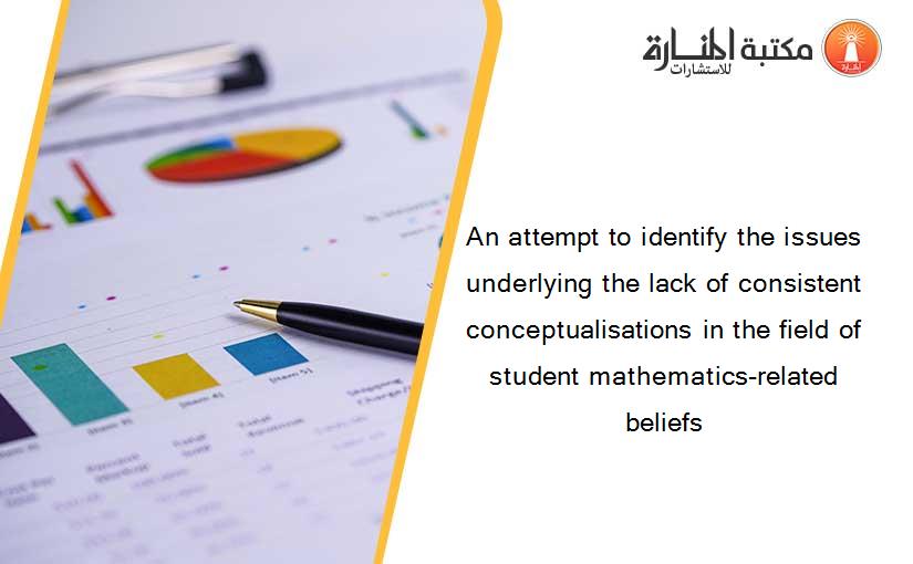 An attempt to identify the issues underlying the lack of consistent conceptualisations in the field of student mathematics-related beliefs