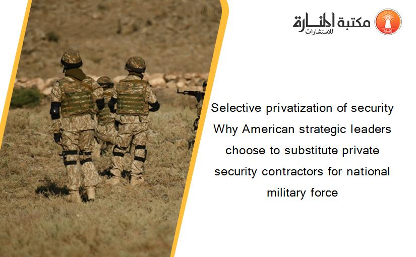 Selective privatization of security Why American strategic leaders choose to substitute private security contractors for national military force