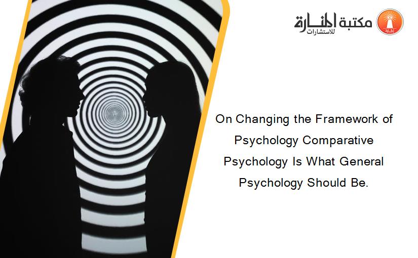On Changing the Framework of Psychology Comparative Psychology Is What General Psychology Should Be.