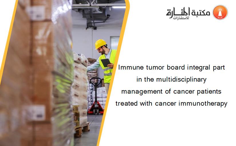 Immune tumor board integral part in the multidisciplinary management of cancer patients treated with cancer immunotherapy
